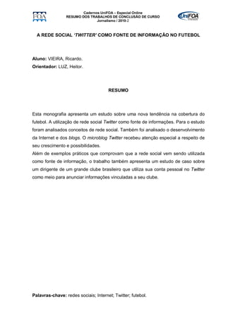 Cadernos UniFOA – Especial Online
                 RESUMO DOS TRABALHOS DE CONCLUSÃO DE CURSO
                                Jornalismo / 2010-2



  A REDE SOCIAL ‘TWITTER’ COMO FONTE DE INFORMAÇÃO NO FUTEBOL




Aluno: VIEIRA, Ricardo.
Orientador: LUZ, Heitor.




                                      RESUMO




Esta monografia apresenta um estudo sobre uma nova tendência na cobertura do
futebol. A utilização de rede social Twitter como fonte de informações. Para o estudo
foram analisados conceitos de rede social. Também foi analisado o desenvolvimento
da Internet e dos blogs. O microblog Twitter recebeu atenção especial a respeito de
seu crescimento e possibilidades.
Além de exemplos práticos que comprovam que a rede social vem sendo utilizada
como fonte de informação, o trabalho também apresenta um estudo de caso sobre
um dirigente de um grande clube brasileiro que utiliza sua conta pessoal no Twitter
como meio para anunciar informações vinculadas a seu clube.




Palavras-chave: redes sociais; Internet; Twitter; futebol.
 