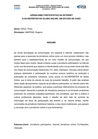 Cadernos UniFOA – Especial Online
                RESUMO DOS TRABALHOS DE CONCLUSÃO DE CURSO
                               Jornalismo / 2010-2



                  JORNALISMO PARTICIPATIVO NA INTERNET
         O EU-REPÓRTER DO GLOBO ONLINE: UM ESTUDO DE CASO




Aluna: CRUZ, Thaís.
Orientador: MARTINS, Rogério.




                                     RESUMO




As novas tecnologias da comunicação, em especial a internet, colaboraram não
apenas para a ascensão do jornalismo online como um novo produto midiático, mas
também para o estabelecimento de um novo modelo de comunicação, em que
muitos falam para muitos. Neste contexto surge o jornalismo participativo na internet
como uma ferramenta que explora a interatividade como nunca antes havia sido feito
nos meios de comunicação tradicionais (TV, rádio, impresso). Veículos online abrem
espaços destinados à participação de usuários comuns (público) na produção e
publicação de conteúdos noticiosos, como ocorre no EU-REPÓRTER do Globo
Online, que é tema do estudo de caso do presente trabalho. A partir das análises
desta seção apresentamos rupturas do jornalismo participativo na internet sobre três
diferentes aspectos: do público, que passa a participar efetivamente do processo de
comunicação, deixando a posição de receptores passivos e se tornando produtores
potenciais de conteúdo (cidadãos-repórteres); dos jornalistas, que têm a prática e
cultura profissional alteradas, tendo o desafio de abrir mão do controle da
informação em favor da participação dos leitores e, ao mesmo tempo, manter
convenções do jornalismo tradicional massivo; e dos meios tradicionais, que passam
a convergir com o jornalismo online e suas ferramentas.




Palavras-chave: Jornalismo participativo; internet; jornalismo online; Eu-Repórter;
interação.
 
