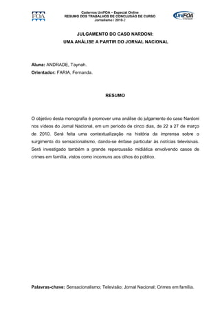 Cadernos UniFOA – Especial Online
                RESUMO DOS TRABALHOS DE CONCLUSÃO DE CURSO
                               Jornalismo / 2010-2



                      JULGAMENTO DO CASO NARDONI:
               UMA ANÁLISE A PARTIR DO JORNAL NACIONAL




Aluna: ANDRADE, Taynah.
Orientador: FARIA, Fernanda.




                                    RESUMO




O objetivo desta monografia é promover uma análise do julgamento do caso Nardoni
nos vídeos do Jornal Nacional, em um período de cinco dias, de 22 a 27 de março
de 2010. Será feita uma contextualização na história da imprensa sobre o
surgimento do sensacionalismo, dando-se ênfase particular às notícias televisivas.
Será investigado também a grande repercussão midiática envolvendo casos de
crimes em família, vistos como incomuns aos olhos do público.




Palavras-chave: Sensacionalismo; Televisão; Jornal Nacional; Crimes em família.
 