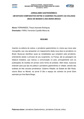 Cadernos UniFOA – Especial Online
                RESUMO DOS TRABALHOS DE CONCLUSÃO DE CURSO
                               Jornalismo / 2010-2



                        JORNALISMO GASTRONÔMICO:
 UM ESTUDO COMPARATIVO ENTRE O CADERNO PALADAR E AS COLUNAS
                   BOCA NO MUNDO E ANA MARIA BRAGA




Aluna: FERNANDES, Thayra Azevedo Rodrigues.
Orientador: FARIA, Fernanda Cupolillo Miana de.




                                    RESUMO




Inserido na editoria de cultura, o jornalismo gastronômico é o tema que move esta
monografia, que visa apresentar um mapeamento desta nova área no jornalismo no
Brasil. Busca-se identificar quais as modalidades que compõem este jornalismo,
entendendo desde o princípio de seu surgimento, na França, até as passagens da
ditadura brasileira, que marcou a comunicação no país, principalmente com as
publicações de receitas em jornais como forma de protesto. Além disso, busca-se
entender para que tipo de público o jornalismo gastronômico é voltado, através das
análises de três veículos jornalísticos: Caderno Paladar, do Estado de São Paulo,
coluna Boca no Mundo, do jornal O Dia e espaço de culinária do jornal Extra
assinado por Ana Maria Braga.




Palavras-chave: Jornalismo Gastronômico; Jornalismo Cultural; crítica.
 