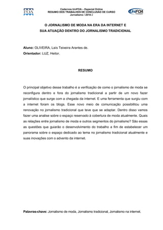 Cadernos UniFOA – Especial Online
                 RESUMO DOS TRABALHOS DE CONCLUSÃO DE CURSO
                                Jornalismo / 2010-2



               O JORNALISMO DE MODA NA ERA DA INTERNET E
           SUA ATUAÇÃO DENTRO DO JORNALISMO TRADICIONAL




Aluno: OLIVEIRA, Laís Teixeira Arantes de.
Orientador: LUZ, Heitor.




                                      RESUMO




O principal objetivo desse trabalho é a verificação de como o jornalismo de moda se
reconfigura dentro e fora do jornalismo tradicional a partir de um novo fazer
jornalístico que surge com a chegada da internet. E uma ferramenta que surgiu com
a internet foram os blogs. Esse novo meio de comunicação possibilitou uma
renovação no jornalismo tradicional que teve que se adaptar. Dentro disso vamos
fazer uma analise sobre o espaço reservado à cobertura de moda atualmente. Quais
as relações entre jornalismo de moda e outros segmentos do jornalismo? São essas
as questões que guiarão o desenvolvimento do trabalho a fim de estabelecer um
panorama sobre o espaço dedicado ao tema no jornalismo tradicional atualmente e
suas inovações com o advento da internet.




Palavras-chave: Jornalismo de moda, Jornalismo tradicional, Jornalismo na internet.
 