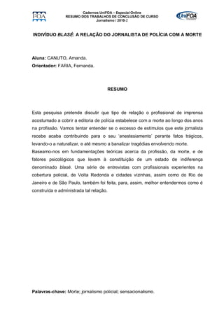 Cadernos UniFOA – Especial Online
                RESUMO DOS TRABALHOS DE CONCLUSÃO DE CURSO
                               Jornalismo / 2010-2



INDIVÍDUO BLASÉ: A RELAÇÃO DO JORNALISTA DE POLÍCIA COM A MORTE




Aluna: CANUTO, Amanda.
Orientador: FARIA, Fernanda.




                                     RESUMO




Esta pesquisa pretende discutir que tipo de relação o profissional de imprensa
acostumado a cobrir a editoria de polícia estabelece com a morte ao longo dos anos
na profissão. Vamos tentar entender se o excesso de estímulos que este jornalista
recebe acaba contribuindo para o seu ‘anestesiamento’ perante fatos trágicos,
levando-o a naturalizar, e até mesmo a banalizar tragédias envolvendo morte.
Baseamo-nos em fundamentações teóricas acerca da profissão, da morte, e de
fatores psicológicos que levam à constituição de um estado de indiferença
denominado blasé. Uma série de entrevistas com profissionais experientes na
cobertura policial, de Volta Redonda e cidades vizinhas, assim como do Rio de
Janeiro e de São Paulo, também foi feita, para, assim, melhor entendermos como é
construída e administrada tal relação.




Palavras-chave: Morte; jornalismo policial; sensacionalismo.
 