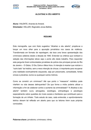 Cadernos UniFOA – Especial Online
                RESUMO DOS TRABALHOS DE CONCLUSÃO DE CURSO
                               Jornalismo / 2010-2



                            ALCATRAZ A CÉU ABERTO




Aluna: VALENTE, Ananda do Amaral.
Orientador: HELLER, Reginaldo Jonas Beltrão.




                                     RESUMO




Esta monografia, que com título sugestivo “Alcatraz a céu aberto”, propõe-se a
lançar um novo olhar para a apuração jornalística nos casos de violência.
Transformada em formato de reportagem, ela tece uma breve apresentação dos
criminosos celebres desde a década de 1940. Entender os critérios que norteiam a
seleção das informações talvez seja o ponto alto deste trabalho. Para responder
esta pergunta foram entrevistados jornalistas de polícia dos principais jornais do Rio
de Janeiro – O Globo, O Dia, Extra e Meia Hora. A intenção é mostrar que noticiar o
“outro lado” da história, sem a mera intenção de chocar, é importante para recuperar
uma realidade eventualmente esquecida, seja por preconceito, comodidade, fontes
únicas e precárias, lucros ou quaisquer outros motivos.


Como se constrói um criminoso? Até que ponto o “massacre” midiático pode
interferir na vida desses delinquentes? De que forma a mídia poderia utilizar a
informação a fim de colaborar contra o aumento da criminalidade? “A Alcatraz a céu
aberto”   também    ouviu   advogados,    sociólogos,     antropólogos   e   psicólogos
especialmente sobre questões de níveis sociais e familiares que contribuem para a
formação de um infrator. Todo estudo de caso, cada entrevista, e aprofundamento
teórico deixam tal reflexão em aberto para que os leitores tirem suas próprias
conclusões.




Palavras-chave: jornalismo; criminosos; vítima.
 
