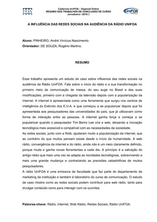 Cadernos UniFOA – Especial Online
                 RESUMO DOS TRABALHOS DE CONCLUSÃO DE CURSO
                                Jornalismo / 2010-2



   A INFLUÊNCIA DAS REDES SOCIAIS NA AUDIÊNCIA DA RÁDIO UNIFOA




Aluno: PINHEIRO, André Vinícius Nascimento.
Orientador: DE SOUZA, Rogério Martins.




                                     RESUMO




Esse trabalho apresenta um estudo de caso sobre influencia das redes sociais na
audiência da Rádio UniFOA. Fala sobre o inicio do rádio e a sua transformação no
primeiro meio de comunicação de massa, do seu auge no Brasil e das suas
modificações; primeiro com a chegada da televisão depois com a popularização da
internet. A internet é apresentada como uma ferramenta que surgiu nos centros de
inteligência do Exército dos E.U.A. e que começou a se popularizar depois que foi
apresentada aos pesquisadores das universidades do país, que já utilizavam como
forma de interação entre as pessoas. A internet ganha força e começa a se
popularizar quando o pesquisador Tim Benrs Lee cria a web, deixando a inovação
tecnológica mais acessível e compatível com as necessidades da sociedade.
As redes sociais, junto com a Web, ajudaram muito a popularização da internet, que
ao contrário do que muitos pensam existe desde o início da humanidade. A web
rádio, convergência da internet e do rádio, ainda não é um meio claramente definido,
porque muda e ganha novas ferramentas a cada dia. A princípio é a salvação do
antigo rádio que mais uma vez se adapta as novidades tecnológicas, sobrevivendo a
mais uma grande mudança e contrariando as previsões catastróficas de muitos
pesquisadores.
A rádio UniFOA é uma emissora da faculdade que faz parte do departamento de
marketing da instituição e também é laboratório do curso de comunicação. O estudo
de caso mostra como as redes sociais podem contribuir para web rádio, tanto para
divulgar conteúdo como para interagir com os ouvintes.




Palavras-chave: Rádio, Internet, Web Rádio, Redes Sociais, Rádio UniFOA.
 