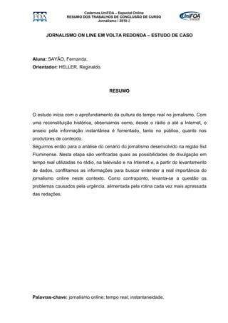 Cadernos UniFOA – Especial Online
                RESUMO DOS TRABALHOS DE CONCLUSÃO DE CURSO
                               Jornalismo / 2010-2



      JORNALISMO ON LINE EM VOLTA REDONDA – ESTUDO DE CASO




Aluna: SAYÃO, Fernanda.
Orientador: HELLER, Reginaldo.




                                     RESUMO




O estudo inicia com o aprofundamento da cultura do tempo real no jornalismo. Com
uma reconstituição histórica, observamos como, desde o rádio a até a Internet, o
anseio pela informação instantânea é fomentado, tanto no público, quanto nos
produtores de conteúdo.
Seguimos então para a análise do cenário do jornalismo desenvolvido na região Sul
Fluminense. Nesta etapa são verificadas quais as possibilidades de divulgação em
tempo real utilizadas no rádio, na televisão e na Internet e, a partir do levantamento
de dados, conflitamos as informações para buscar entender a real importância do
jornalismo online neste contexto. Como contraponto, levanta-se a questão os
problemas causados pela urgência, alimentada pela rotina cada vez mais apressada
das redações.




Palavras-chave: jornalismo online; tempo real; instantaneidade.
 