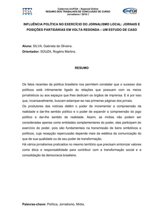 Cadernos UniFOA – Especial Online
                RESUMO DOS TRABALHOS DE CONCLUSÃO DE CURSO
                               Jornalismo / 2010-2



INFLUÊNCIA POLÍTICA NO EXERCÍCIO DO JORNALISMO LOCAL: JORNAIS E
   POSIÇÕES PARTIDÁRIAS EM VOLTA REDONDA – UM ESTUDO DE CASO




Aluna: SILVA, Gabriela de Oliveira.
Orientador: SOUZA, Rogério Martins.




                                      RESUMO




Os fatos recentes da política brasileira nos permitem constatar que o sucesso dos
políticos está intimamente ligado às relações que possuem com os meios
jornalísticos ou aos espaços que lhes dedicam os órgãos de imprensa. E é por isso
que, incansavelmente, buscam estampar-se nas primeiras páginas dos jornais.
Os produtores das notícias detêm o poder de incrementar a compreensão da
realidade e dar-lhe sentido político e o poder de expandir a compreensão do jogo
político e dar-lhe sentido de realidade. Assim, as mídias não podem ser
consideradas apenas como entidades complementares do poder, elas participam do
exercício do poder, pois são fundamentais na transmissão de bens simbólicos e
políticos, cuja recepção repercussão depende mais da estética da comunicação do
que de sua qualidade ou de seu poder de transformação.
Há vários jornalismos praticados no mesmo território que precisam sintonizar valores
como ética e responsabilidade para contribuir com a transformação social e a
consolidação da democracia brasileira.




Palavras-chave: Política, Jornalismo, Mídia.
 