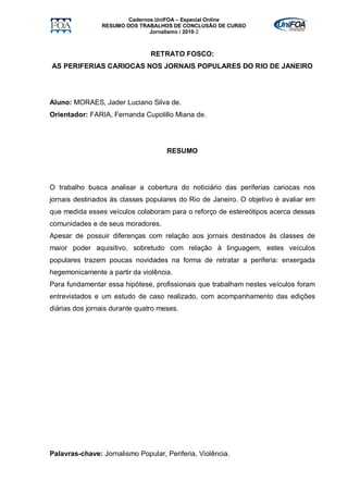 Cadernos UniFOA – Especial Online
                RESUMO DOS TRABALHOS DE CONCLUSÃO DE CURSO
                               Jornalismo / 2010-2



                                RETRATO FOSCO:
AS PERIFERIAS CARIOCAS NOS JORNAIS POPULARES DO RIO DE JANEIRO




Aluno: MORAES, Jader Luciano Silva de.
Orientador: FARIA, Fernanda Cupolillo Miana de.




                                     RESUMO




O trabalho busca analisar a cobertura do noticiário das periferias cariocas nos
jornais destinados às classes populares do Rio de Janeiro. O objetivo é avaliar em
que medida esses veículos colaboram para o reforço de estereótipos acerca dessas
comunidades e de seus moradores.
Apesar de possuir diferenças com relação aos jornais destinados às classes de
maior poder aquisitivo, sobretudo com relação à linguagem, estes veículos
populares trazem poucas novidades na forma de retratar a periferia: enxergada
hegemonicamente a partir da violência.
Para fundamentar essa hipótese, profissionais que trabalham nestes veículos foram
entrevistados e um estudo de caso realizado, com acompanhamento das edições
diárias dos jornais durante quatro meses.




Palavras-chave: Jornalismo Popular, Periferia, Violência.
 