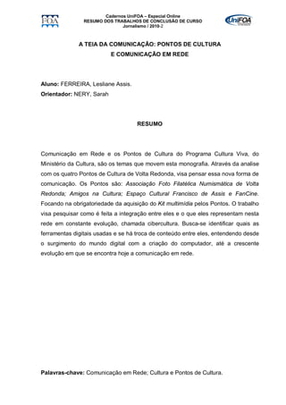 Cadernos UniFOA – Especial Online
                RESUMO DOS TRABALHOS DE CONCLUSÃO DE CURSO
                               Jornalismo / 2010-2



              A TEIA DA COMUNICAÇÃO: PONTOS DE CULTURA
                          E COMUNICAÇÃO EM REDE




Aluno: FERREIRA, Lesliane Assis.
Orientador: NERY, Sarah




                                    RESUMO




Comunicação em Rede e os Pontos de Cultura do Programa Cultura Viva, do
Ministério da Cultura, são os temas que movem esta monografia. Através da analise
com os quatro Pontos de Cultura de Volta Redonda, visa pensar essa nova forma de
comunicação. Os Pontos são: Associação Foto Filatélica Numismática de Volta
Redonda; Amigos na Cultura; Espaço Cultural Francisco de Assis e FanCine.
Focando na obrigatoriedade da aquisição do Kit multimídia pelos Pontos. O trabalho
visa pesquisar como é feita a integração entre eles e o que eles representam nesta
rede em constante evolução, chamada cibercultura. Busca-se identificar quais as
ferramentas digitais usadas e se há troca de conteúdo entre eles, entendendo desde
o surgimento do mundo digital com a criação do computador, até a crescente
evolução em que se encontra hoje a comunicação em rede.




Palavras-chave: Comunicação em Rede; Cultura e Pontos de Cultura.
 