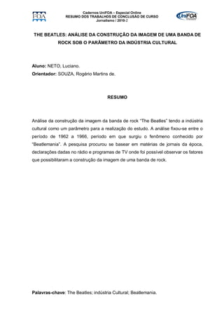 Cadernos UniFOA – Especial Online
                RESUMO DOS TRABALHOS DE CONCLUSÃO DE CURSO
                               Jornalismo / 2010-2



THE BEATLES: ANÁLISE DA CONSTRUÇÃO DA IMAGEM DE UMA BANDA DE
            ROCK SOB O PARÂMETRO DA INDÚSTRIA CULTURAL




Aluno: NETO, Luciano.
Orientador: SOUZA, Rogério Martins de.




                                    RESUMO




Análise da construção da imagem da banda de rock “The Beatles” tendo a indústria
cultural como um parâmetro para a realização do estudo. A análise fixou-se entre o
período de 1962 a 1966, período em que surgiu o fenômeno conhecido por
“Beatlemania”. A pesquisa procurou se basear em matérias de jornais da época,
declarações dadas no rádio e programas de TV onde foi possível observar os fatores
que possibilitaram a construção da imagem de uma banda de rock.




Palavras-chave: The Beatles; indústria Cultural; Beatlemania.
 