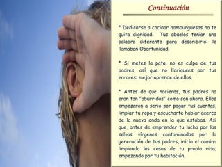 Continuación

* Dedicarse a cocinar hamburguesas no te
quita dignidad. Tus abuelos tenían una
palabra diferente para describirlo: le
llamaban Oportunidad.

* Si metes la pata, no es culpa de tus
padres, así que no lloriquees por tus
errores: mejor aprende de ellos.

* Antes de que nacieras, tus padres no
eran tan "aburridos" como son ahora. Ellos
empezaron a serio por pagar tus cuentas,
limpiar tu ropa y escucharte hablar acerca
de la nueva onda en la que estabas. Así
que, antes de emprender tu lucha por las
selvas vírgenes contaminadas por la
generación de tus padres, inicia el camino
limpiando las cosas de tu propia vida;
empezando por tu habitación.
 