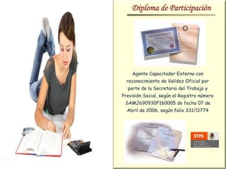 Diploma de Participación




    Agente Capacitador Externo con
  reconocimiento de Validez Oficial por
  parte de la Secretaria del Trabajo y
Previsión Social, según el Registro número
 SAMJ690930F160005 de fecha 07 de
  Abril de 2006, según folio 331/11774
 