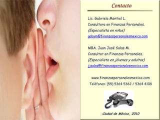 Contacto
Lic. Gabriela Montiel L.
Consultora en Finanzas Personales.
(Especialista en niños)
gabym@finanzaspersonalesmexico.com


MBA. Juan José Salas M.
Consultor en Finanzas Personales.
(Especialista en jóvenes y adultos)
jjsalas@finanzaspersonalesmexico.com


  www.finanzaspersonalesmexico.com
Teléfonos: (55) 5364 5362 / 5364 4108




         Ciudad de México, 2010
 
