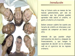 Introducción

Hoy el futuro esta en manos de las
nuevas generaciones, por eso es
necesario que los jóvenes puedan
aprender más sobre el crédito, el
gasto, el ahorro y la inversión.

Deben conocer cuánto les cuesta una
tarjeta de crédito en intereses y ser
capaces de comparar un banco con
otro.

Además de que puedan elegir
instrumentos de ahorro y después de
financiamiento, y que tengan la
capacidad de decidir en lo cotidiano
cuál es el ejercicio de su ingreso
ordinario.
 