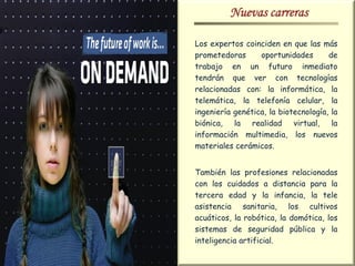 Nuevas carreras

Los expertos coinciden en que las más
prometedoras      oportunidades       de
trabajo en un futuro inmediato
tendrán que ver con tecnologías
relacionadas con: la informática, la
telemática, la telefonía celular, la
ingeniería genética, la biotecnología, la
biónica, la realidad virtual, la
información multimedia, los nuevos
materiales cerámicos.


También las profesiones relacionadas
con los cuidados a distancia para la
tercera edad y la infancia, la tele
asistencia sanitaria, los cultivos
acuáticos, la robótica, la domótica, los
sistemas de seguridad pública y la
inteligencia artificial.
 