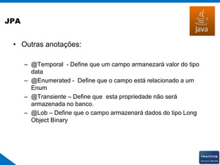 JPA
• Outras anotações:
– @Temporal - Define que um campo armanezará valor do tipo
data
– @Enumerated - Define que o campo está relacionado a um
Enum
– @Transiente – Define que esta propriedade não será
armazenada no banco.
– @Lob – Define que o campo armazenará dados do tipo Long
Object Binary
 