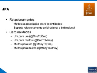 JPA
• Relacionamentos
– Modela a associação entre as entidades
– Suporta relacionamento unidirecional e bidirecional
• Cardinalidades
– Um para um (@OneToOne)
– Um para muitos (@OneToMany)
– Muitos para um (@ManyToOne)
– Muitos para muitos (@ManyToMany)
 
