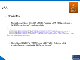 JPA
• Consultas
– NamedQuery / Query (SELECT p FROM Pessoa p LEFT JOIN p.endereco e
WHERE e.rua like :rua“) – pré-compilado
– NativeQuery(SELECT p FROM Pessoa p LEFT JOIN Endereco e ON
e.codigoPessoa = p.codigo WHERE e.rua like :rua"
 