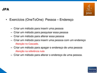 JPA
• Exercícios (OneToOne) Pessoa – Endereço
– Criar um método para inserir uma pessoa
– Criar um método para pesquisar essa pessoa
– Criar um método para alterar essa pessoa
– Criar um método para inserir uma pessoa com um endereço
Atenção no Cascade.
– Criar um método para apagar o endereço de uma pessoa
Atenção na referência nula
– Criar um método para alterar o endereço de uma pessoa.
 
