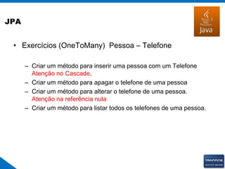 JPA
• Exercícios (OneToMany) Pessoa – Telefone
– Criar um método para inserir uma pessoa com um Telefone
Atenção no Cascade.
– Criar um método para apagar o telefone de uma pessoa
– Criar um método para alterar o telefone de uma pessoa.
Atenção na referência nula
– Criar um método para listar todos os telefones de uma pessoa.
 