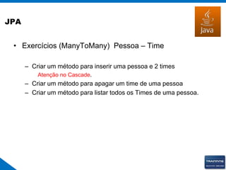 JPA
• Exercícios (ManyToMany) Pessoa – Time
– Criar um método para inserir uma pessoa e 2 times
Atenção no Cascade.
– Criar um método para apagar um time de uma pessoa
– Criar um método para listar todos os Times de uma pessoa.
 