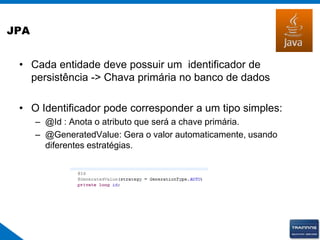 JPA
• Cada entidade deve possuir um identificador de
persistência -> Chava primária no banco de dados
• O Identificador pode corresponder a um tipo simples:
– @Id : Anota o atributo que será a chave primária.
– @GeneratedValue: Gera o valor automaticamente, usando
diferentes estratégias.
 
