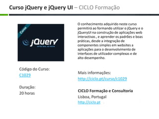 O conhecimento adquirido neste curso permitirá ao formando utilizar o jQuery e o jQueryUI na construção de aplicações web interactivas , e aprender os padrões e boas práticas, desde a integração de componentes simples em websites a aplicações para o desenvolvimento de interfaces de utilizador complexas e de alto desempenho. Maisinformações: http://ciclo.pt/curso/c1029 CICLO Formação e Consultoria Lisboa, Portugal http://ciclo.pt CursojQuery e jQuery UI – CICLO Formação Código do Curso: C1029 Duração: 20 horas 