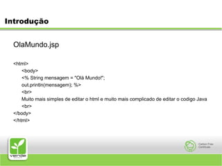 IntroduçãoOlaMundo.jsp<html>	<body>	<% String mensagem = "Olá Mundo!";      	out.println(mensagem); %>	<br> 	Muito mais simples de editar o html e muito maiscomplicado de editar o codigo Java	<br></body></html>