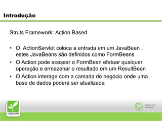 IntroduçãoStruts Framework: Action Based O  ActionServlet coloca a entrada em um JavaBean , estes JavaBeans são definidos como FormBeansO Action pode acessar o FormBean efetuar qualquer operação e armazenar o resultado em um ResultBeanO Action interage com a camada de negócio onde uma base de dados poderá ser atualizada