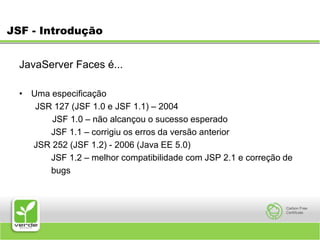 JSF - IntroduçãoJavaServer Faces é... Uma especificação JSR 127 (JSF 1.0 e JSF 1.1) – 2004        JSF 1.0 – não alcançou o sucesso esperado 		JSF 1.1 – corrigiu os erros da versão anterior 	 JSR 252 (JSF 1.2) - 2006 (Java EE 5.0) 		JSF 1.2 – melhor compatibilidade com JSP 2.1 e correção de 		bugs 