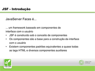 JSF - IntroduçãoJavaServer Faces é... ... um framework baseado em componentes de interface com o usuário JSF é construído sob o conceito de componentes Os componentes são a base para a construção da interface 	com o usuário Existem componentes padrões equivalentes a quase todas      as tags HTML e diversos componentes auxiliares 