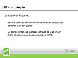 JSF - IntroduçãoJavaServer Faces é... Existem diversas bibliotecas de componentes disponíveis      comerciais e open source Os componentes são expressos através de tags em um JSP e posteriormente transformados em HTML 