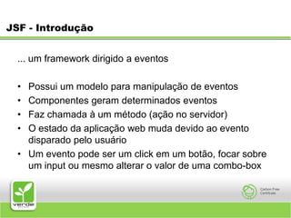 JSF - Introdução... um framework dirigido a eventos Possui um modelo para manipulação de eventos Componentes geram determinados eventos Faz chamada à um método (ação no servidor) O estado da aplicação web muda devido ao evento disparado pelo usuário Um evento pode ser um click em um botão, focar sobre um input ou mesmo alterar o valor de uma combo-box 