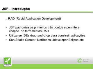 JSF - Introdução.. RAD (Rapid Application Development) JSF padroniza os primeiros três pontos e permite a criação  de ferramentas RAD Utiliza-se IDEs drag-and-drop para construir aplicações Sun Studio Creator, NetBeans, Jdeveloper,Eclipse etc 