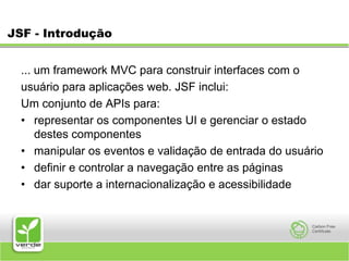 JSF - Introdução... um framework MVC para construir interfaces com o usuário para aplicações web. JSF inclui: Um conjunto de APIs para: representar os componentes UI e gerenciar o estado destes componentes manipular os eventos e validação de entrada do usuário definir e controlar a navegação entre as páginas dar suporte a internacionalização e acessibilidade 
