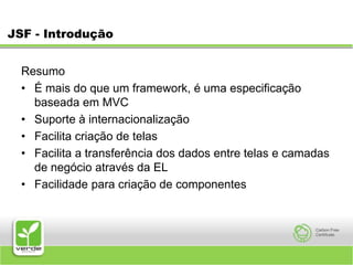 JSF - IntroduçãoResumoÉ mais do que um framework, é uma especificação baseada em MVCSuporte à internacionalizaçãoFacilita criação de telasFacilita a transferência dos dados entre telas e camadas de negócio através da ELFacilidade para criação de componentes