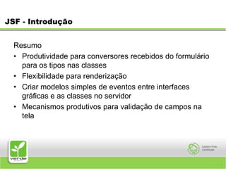 JSF - IntroduçãoResumoProdutividade para conversores recebidos do formulário para os tipos nas classesFlexibilidade para renderizaçãoCriar modelos simples de eventos entre interfaces gráficas e as classes no servidorMecanismos produtivos para validação de campos na tela