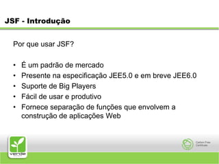 JSF - IntroduçãoPor que usar JSF? É um padrão de mercado Presente na especificação JEE5.0 e em breve JEE6.0 Suporte de Big Players Fácil de usar e produtivo Fornece separação de funções que envolvem a construção de aplicações Web 