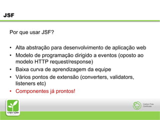 JSFPor que usar JSF? Alta abstração para desenvolvimento de aplicação web Modelo de programação dirigido a eventos (oposto ao modelo HTTP request/response) Baixa curva de aprendizagem da equipe Vários pontos de extensão (converters, validators, listeners etc) Componentes já prontos! 