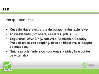 JSFPor que usar JSF? Reusabilidade e estrutura de componentes extensível Acessibilidade (browsers, celulares, pda’s, ...) Segurança OWASP (Open Web Application Security Project) cross-site scripting, session hijacking, execução de métodos, ... Natureza orientada a componentes, validação e pontos de extensão 