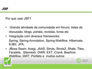JSFPor que usar JSF? Grande atividade da comunidade em fóruns, listas de 	discussão, blogs, portais, revistas, livros etc Integração com diversos frameworks:	Spring, Spring-Annotation, Spring-Webflow, Hibernate, EJB3, JPA, JBoss Seam, Acegi, JAAS, Struts, Struts2, Shale, Tiles, Facelets, Sitemesh, DWR, EXT, Crank, Beehive-Webflow, GWT, Portlets e muitos outros 