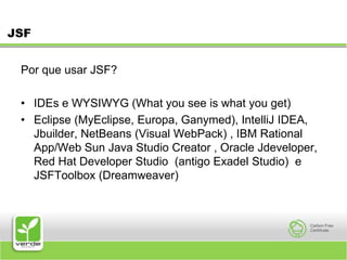 JSFPor que usar JSF? IDEs e WYSIWYG (What you see is what you get) Eclipse (MyEclipse, Europa, Ganymed), IntelliJ IDEA, Jbuilder, NetBeans (Visual WebPack) , IBM Rational App/Web Sun Java Studio Creator , Oracle Jdeveloper,                  Red Hat Developer Studio (antigo Exadel Studio)  e JSFToolbox (Dreamweaver) 