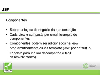 JSFComponentesSepara a lógica de negócio da apresentação Cada view é composta por uma hierarquia de componentes Componentes podem ser adicionados na view 	programaticamente ou via template (JSP por default, ou 	Facelets para melhor desempenho e fácil desenvolvimento) 