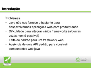 IntroduçãoProblemas Java não nos fornece o bastante para 	desenvolvermos aplicações web com produtividade Dificuldade para integrar vários frameworks (algumas 	vezes nem é possível) Falta de padrão para um framework web Ausência de uma API padrão para construir 	componentes web java  