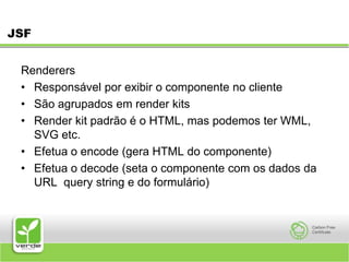 JSFRenderers Responsável por exibir o componente no cliente São agrupados em render kits Render kit padrão é o HTML, mas podemos ter WML, SVG etc. Efetua o encode (gera HTML do componente) Efetua o decode (seta o componente com os dados da URL query string e do formulário) 