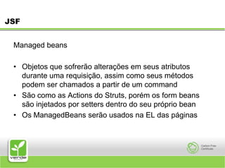 JSFManaged beans Objetos que sofrerão alterações em seus atributos durante uma requisição, assim como seus métodos podem ser chamados a partir de um commandSão como as Actions do Struts, porém os form beans são injetados por setters dentro do seu próprio beanOs ManagedBeans serão usados na EL das páginas