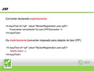 JSFConverter declarado explicitamente:<h:inputText id=“cpf“ value="#{UserRegistration.user.cpf}"> 	<f:converter converterId=“br.com.CPFConverter“ /> </h:inputText> Ou implicitamente (converter mapeado para objetos do tipo CPF) <h:inputText id=“cpf“ value="#{UserRegistration.user.cpf}"> NADA AQUI ;-)</h:inputText> 