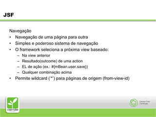 JSFNavegaçãoNavegação de uma página para outra Simples e poderoso sistema de navegação O framework seleciona a próxima view baseado: Na view anterior Resultado(outcome) de uma action EL de ação (ex.: #{mBean.user.save}) Qualquer combinação acimaPermite wildcard (‘*’) para páginas de origem (from-view-id) 