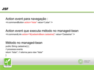 JSFAction event para navegação :<h:commandButton action=“listar” value=“Listar” /> Action event que executa método no managed-bean <h:commandLink action=“#{cadastroBean.cadastrar}” value=“Cadastrar” /> Método no managed-bean public String cadastrar() { // processa evento return “listar”; // retorna para view “listar” } 