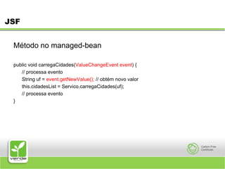 JSFMétodo no managed-bean public void carregaCidades(ValueChangeEvent event) { 	// processa evento 	String uf = event.getNewValue(); // obtém novo valor 	this.cidadesList = Servico.carregaCidades(uf); 	// processa evento } 