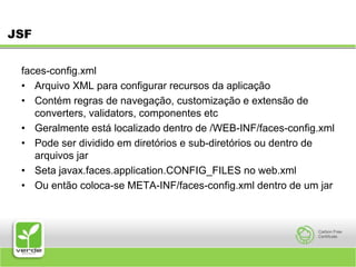 JSFfaces-config.xmlArquivo XML para configurar recursos da aplicação Contém regras de navegação, customização e extensão de converters, validators, componentes etc Geralmente está localizado dentro de /WEB-INF/faces-config.xml Pode ser dividido em diretórios e sub-diretórios ou dentro de arquivos jar Seta javax.faces.application.CONFIG_FILES no web.xml Ou então coloca-se META-INF/faces-config.xml dentro de um jar 